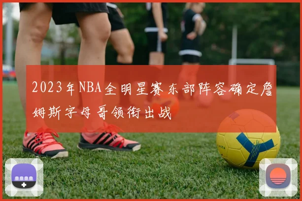 2023年NBA全明星赛东部阵容确定詹姆斯字母哥领衔出战