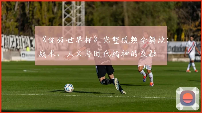 《你好世界杯》完整视频全解读：战术、人文与时代精神的交融