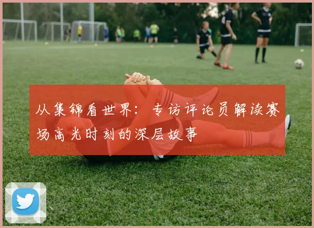 从集锦看世界：专访评论员解读赛场高光时刻的深层故事