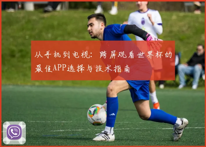 从手机到电视：跨屏观看世界杯的最佳APP选择与技术指南