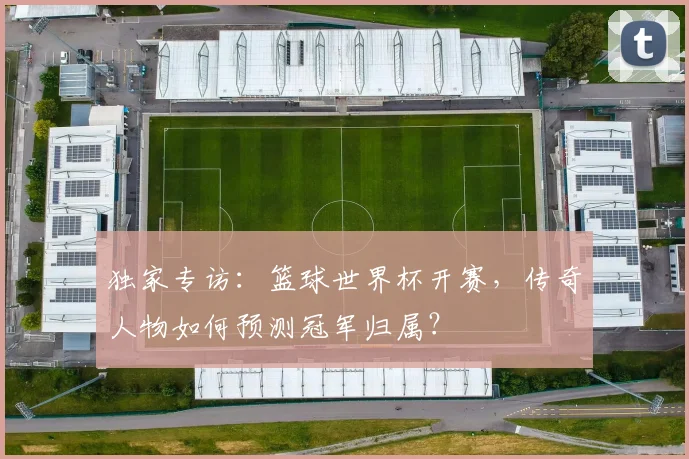 独家专访：篮球世界杯开赛，传奇人物如何预测冠军归属？